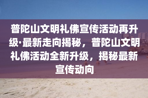 普陀山文明禮佛宣傳活動(dòng)再升級·最新走向揭秘，普陀山文明禮佛活動(dòng)全新升級，揭秘最新宣傳動(dòng)向