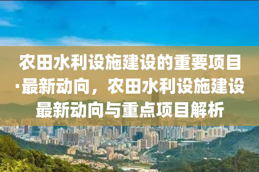 農(nóng)田水利設(shè)施建設(shè)的重要項目·最新動向，農(nóng)田水利設(shè)施建設(shè)最新動向與重點項目解析