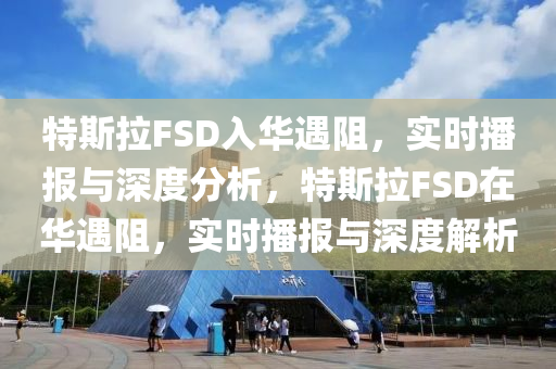 特斯拉FSD入華遇阻，實時播報與深度分析，特斯拉FSD在華遇阻，實時播報與深度解析
