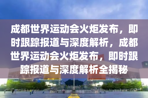 成都世界運動會火炬發(fā)布，即時跟蹤報道與深度解析，成都世界運動會火炬發(fā)布，即時跟蹤報道與深度解析全揭秘