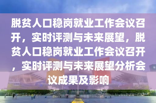 脫貧人口穩(wěn)崗就業(yè)工作會議召開，實時評測與未來展望，脫貧人口穩(wěn)崗就業(yè)工作會議召開，實時評測與未來展望分析會議成果及影響