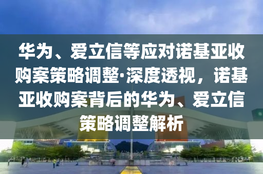 華為、愛立信等應(yīng)對諾基亞收購案策略調(diào)整·深度透視，諾基亞收購案背后的華為、愛立信策略調(diào)整解析