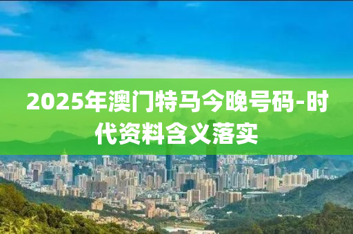 2025年澳門特馬今晚號碼-時代資料含義落實