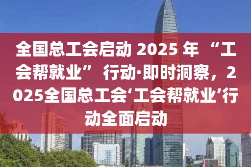 全國總工會啟動 2025 年 “工會幫就業(yè)” 行動·即時洞察，2025全國總工會‘工會幫就業(yè)’行動全面啟動