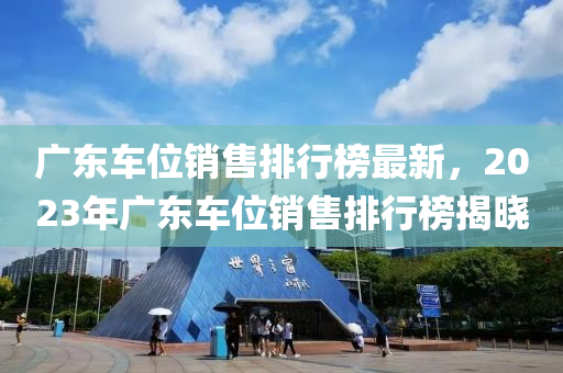 廣東車位銷售排行榜最新，2023年廣東車位銷售排行榜揭曉