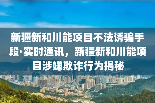新疆新和川能項(xiàng)目不法誘騙手段·實(shí)時(shí)通訊，新疆新和川能項(xiàng)目涉嫌欺詐行為揭秘