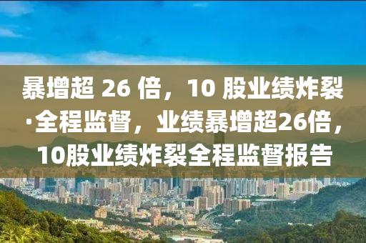暴增超 26 倍，10 股業(yè)績炸裂·全程監(jiān)督，業(yè)績暴增超26倍，10股業(yè)績炸裂全程監(jiān)督報告