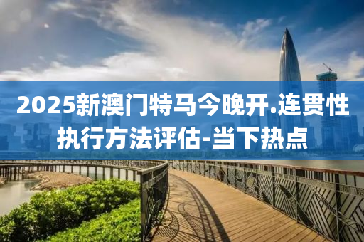 2025新澳門(mén)特馬今晚開(kāi).連貫性執(zhí)行方法評(píng)估-當(dāng)下熱點(diǎn)