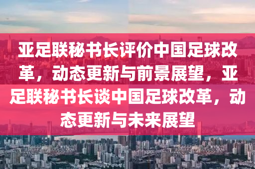亞足聯(lián)秘書長評價中國足球改革，動態(tài)更新與前景展望，亞足聯(lián)秘書長談中國足球改革，動態(tài)更新與未來展望
