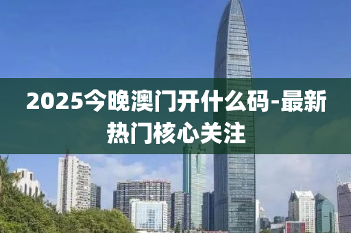 2025今晚澳門開什么碼-最新熱門核心關(guān)注