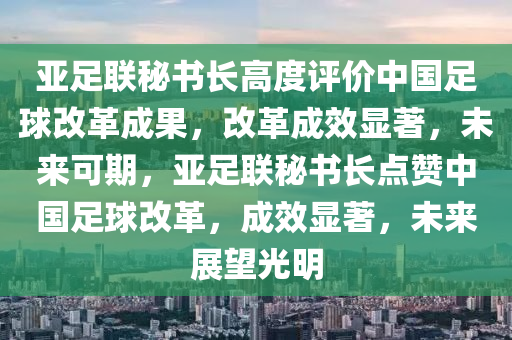亞足聯(lián)秘書長高度評價中國足球改革成果，改革成效顯著，未來可期，亞足聯(lián)秘書長點贊中國足球改革，成效顯著，未來展望光明