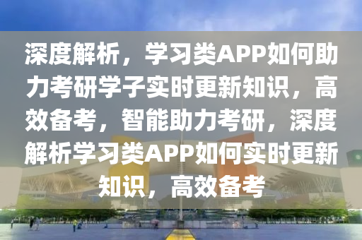 深度解析，學(xué)習(xí)類APP如何助力考研學(xué)子實時更新知識，高效備考，智能助力考研，深度解析學(xué)習(xí)類APP如何實時更新知識，高效備考