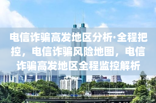 電信詐騙高發(fā)地區(qū)分析·全程把控，電信詐騙風(fēng)險(xiǎn)地圖，電信詐騙高發(fā)地區(qū)全程監(jiān)控解析