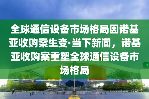 全球通信設(shè)備市場格局因諾基亞收購案生變·當(dāng)下新聞，諾基亞收購案重塑全球通信設(shè)備市場格局