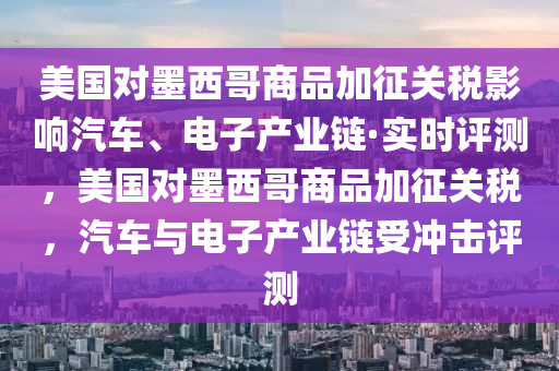 美國(guó)對(duì)墨西哥商品加征關(guān)稅影響汽車(chē)、電子產(chǎn)業(yè)鏈·實(shí)時(shí)評(píng)測(cè)，美國(guó)對(duì)墨西哥商品加征關(guān)稅，汽車(chē)與電子產(chǎn)業(yè)鏈?zhǔn)軟_擊評(píng)測(cè)