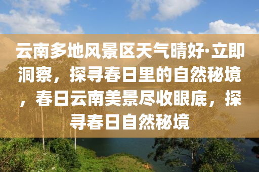 云南多地風景區(qū)天氣晴好·立即洞察，探尋春日里的自然秘境，春日云南美景盡收眼底，探尋春日自然秘境