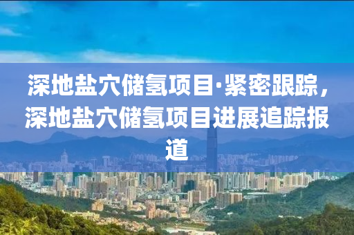 深地鹽穴儲(chǔ)氫項(xiàng)目·緊密跟蹤，深地鹽穴儲(chǔ)氫項(xiàng)目進(jìn)展追蹤報(bào)道