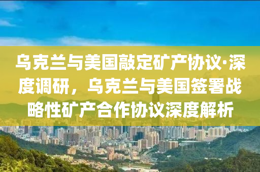 烏克蘭與美國敲定礦產(chǎn)協(xié)議·深度調(diào)研，烏克蘭與美國簽署戰(zhàn)略性礦產(chǎn)合作協(xié)議深度解析