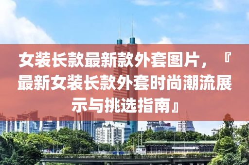 女裝長(zhǎng)款最新款外套圖片，『最新女裝長(zhǎng)款外套時(shí)尚潮流展示與挑選指南』