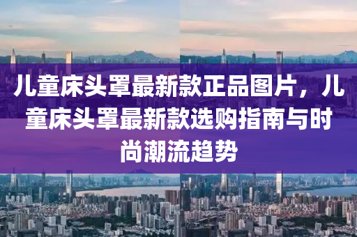 兒童床頭罩最新款正品圖片，兒童床頭罩最新款選購指南與時(shí)尚潮流趨勢