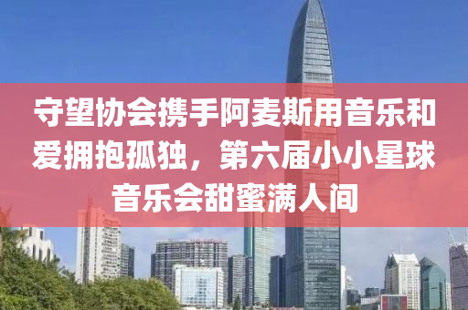 守望協(xié)會攜手阿麥斯用音樂和愛擁抱孤獨(dú)，第六屆小小星球音樂會甜蜜滿人間