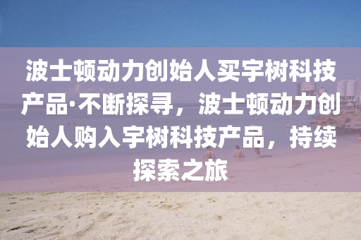 波士頓動力創(chuàng)始人買宇樹科技產品·不斷探尋，波士頓動力創(chuàng)始人購入宇樹科技產品，持續(xù)探索之旅
