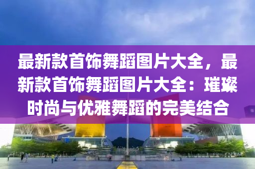 最新款首飾舞蹈圖片大全，最新款首飾舞蹈圖片大全：璀璨時尚與優(yōu)雅舞蹈的完美結(jié)合