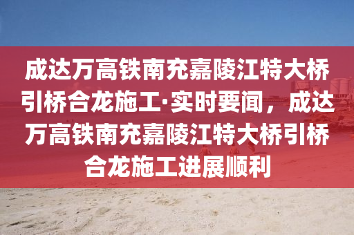 成達(dá)萬高鐵南充嘉陵江特大橋引橋合龍施工·實時要聞，成達(dá)萬高鐵南充嘉陵江特大橋引橋合龍施工進展順利