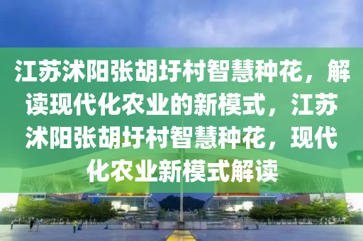 江蘇沭陽張胡圩村智慧種花，解讀現(xiàn)代化農(nóng)業(yè)的新模式，江蘇沭陽張胡圩村智慧種花，現(xiàn)代化農(nóng)業(yè)新模式解讀