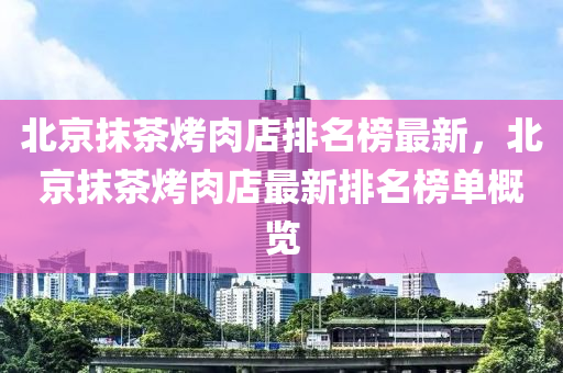 北京抹茶烤肉店排名榜最新，北京抹茶烤肉店最新排名榜單概覽