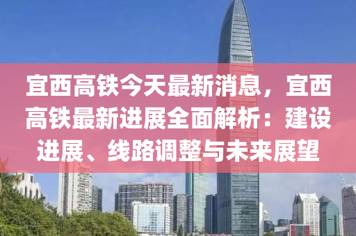 宜西高鐵今天最新消息，宜西高鐵最新進(jìn)展全面解析：建設(shè)進(jìn)展、線路調(diào)整與未來展望