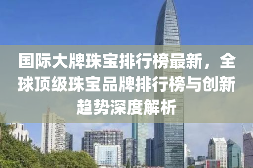 國際大牌珠寶排行榜最新，全球頂級珠寶品牌排行榜與創(chuàng)新趨勢深度解析