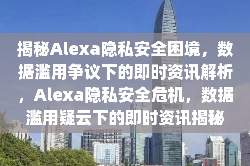 揭秘Alexa隱私安全困境，數(shù)據(jù)濫用爭(zhēng)議下的即時(shí)資訊解析，Alexa隱私安全危機(jī)，數(shù)據(jù)濫用疑云下的即時(shí)資訊揭秘
