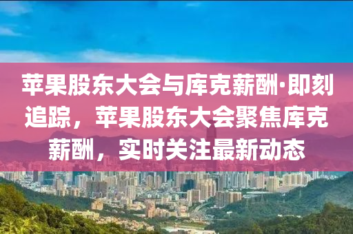 蘋果股東大會(huì)與庫(kù)克薪酬·即刻追蹤，蘋果股東大會(huì)聚焦庫(kù)克薪酬，實(shí)時(shí)關(guān)注最新動(dòng)態(tài)