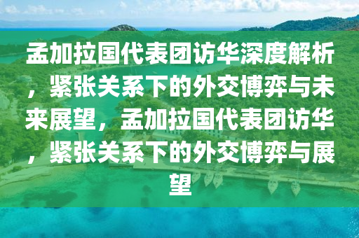 孟加拉國代表團(tuán)訪華深度解析，緊張關(guān)系下的外交博弈與未來展望，孟加拉國代表團(tuán)訪華，緊張關(guān)系下的外交博弈與展望
