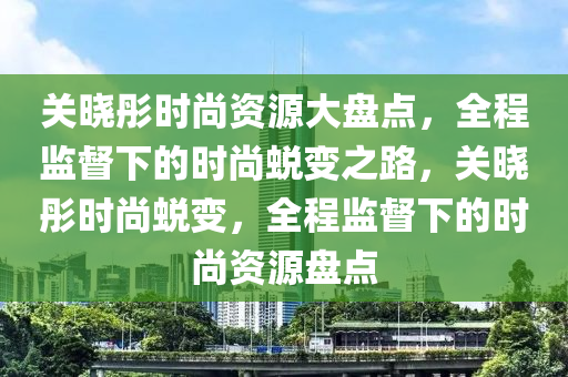 關(guān)曉彤時(shí)尚資源大盤點(diǎn)，全程監(jiān)督下的時(shí)尚蛻變之路，關(guān)曉彤時(shí)尚蛻變，全程監(jiān)督下的時(shí)尚資源盤點(diǎn)