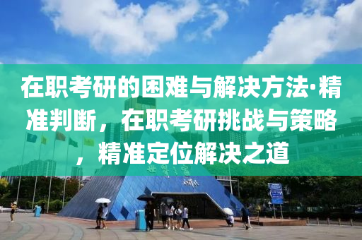 在職考研的困難與解決方法·精準(zhǔn)判斷，在職考研挑戰(zhàn)與策略，精準(zhǔn)定位解決之道