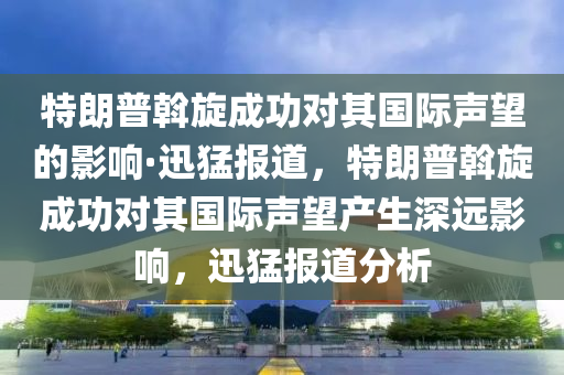 特朗普斡旋成功對(duì)其國(guó)際聲望的影響·迅猛報(bào)道，特朗普斡旋成功對(duì)其國(guó)際聲望產(chǎn)生深遠(yuǎn)影響，迅猛報(bào)道分析