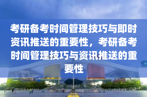 考研備考時(shí)間管理技巧與即時(shí)資訊推送的重要性，考研備考時(shí)間管理技巧與資訊推送的重要性