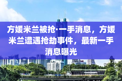 方媛米蘭被搶·一手消息，方媛米蘭遭遇搶劫事件，最新一手消息曝光
