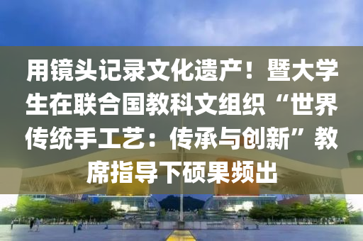用鏡頭記錄文化遺產(chǎn)！暨大學(xué)生在聯(lián)合國(guó)教科文組織“世界傳統(tǒng)手工藝：傳承與創(chuàng)新”教席指導(dǎo)下碩果頻出