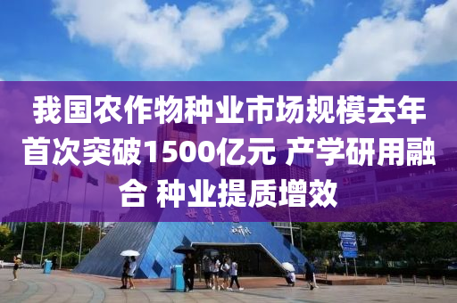 我國農(nóng)作物種業(yè)市場(chǎng)規(guī)模去年首次突破1500億元 產(chǎn)學(xué)研用融合 種業(yè)提質(zhì)增效