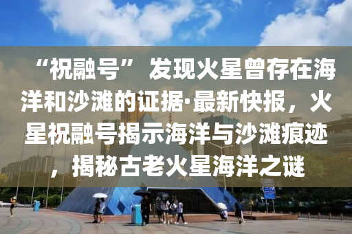 “祝融號(hào)” 發(fā)現(xiàn)火星曾存在海洋和沙灘的證據(jù)·最新快報(bào)，火星祝融號(hào)揭示海洋與沙灘痕跡，揭秘古老火星海洋之謎