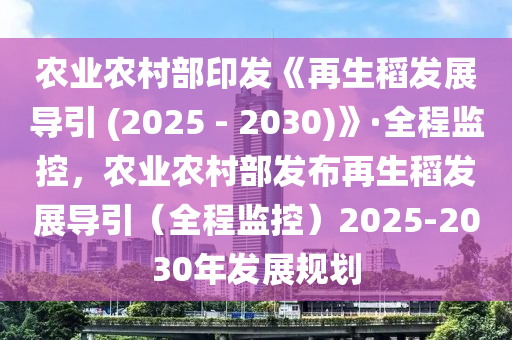 農業(yè)農村部印發(fā)《再生稻發(fā)展導引 (2025 - 2030)》·全程監(jiān)控，農業(yè)農村部發(fā)布再生稻發(fā)展導引（全程監(jiān)控）2025-2030年發(fā)展規(guī)劃