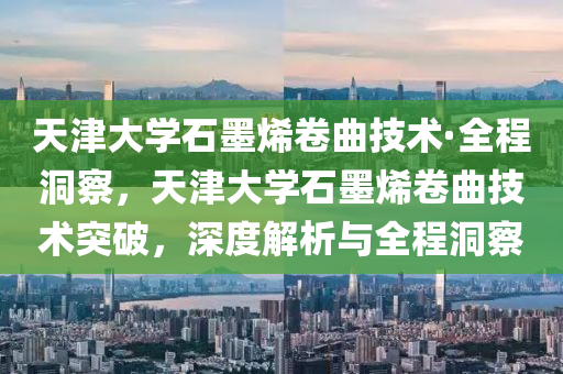 天津大學石墨烯卷曲技術·全程洞察，天津大學石墨烯卷曲技術突破，深度解析與全程洞察