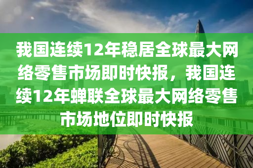 我國(guó)連續(xù)12年穩(wěn)居全球最大網(wǎng)絡(luò)零售市場(chǎng)即時(shí)快報(bào)，我國(guó)連續(xù)12年蟬聯(lián)全球最大網(wǎng)絡(luò)零售市場(chǎng)地位即時(shí)快報(bào)