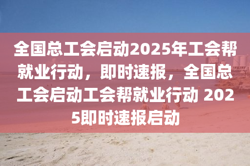 全國總工會(huì)啟動(dòng)2025年工會(huì)幫就業(yè)行動(dòng)，即時(shí)速報(bào)，全國總工會(huì)啟動(dòng)工會(huì)幫就業(yè)行動(dòng) 2025即時(shí)速報(bào)啟動(dòng)