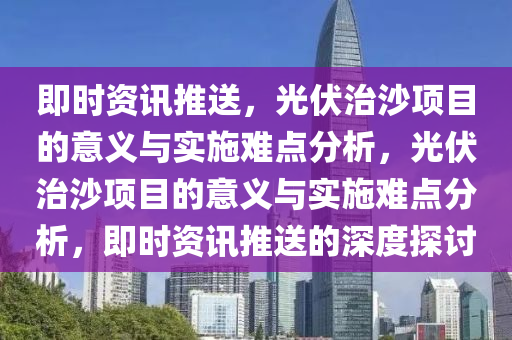 即時(shí)資訊推送，光伏治沙項(xiàng)目的意義與實(shí)施難點(diǎn)分析，光伏治沙項(xiàng)目的意義與實(shí)施難點(diǎn)分析，即時(shí)資訊推送的深度探討