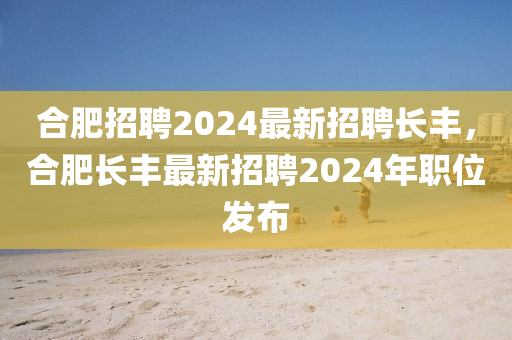 合肥招聘2024最新招聘長豐，合肥長豐最新招聘2024年職位發(fā)布