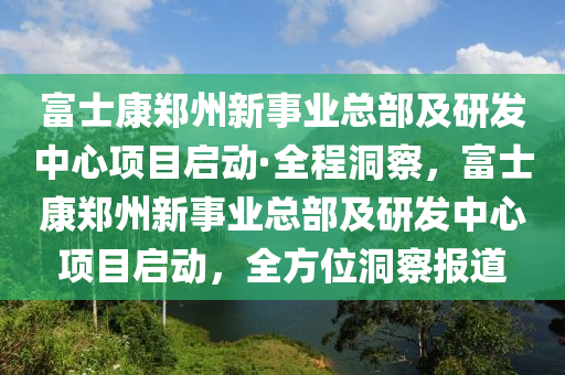 富士康鄭州新事業(yè)總部及研發(fā)中心項目啟動·全程洞察，富士康鄭州新事業(yè)總部及研發(fā)中心項目啟動，全方位洞察報道